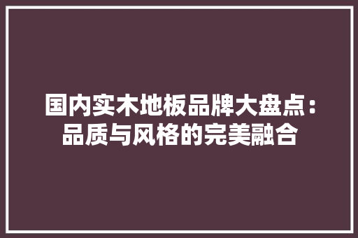 国内实木地板品牌大盘点：品质与风格的完美融合 现代风格装饰