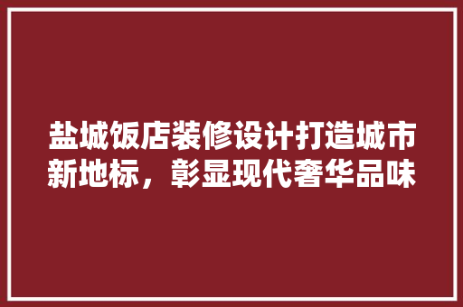 盐城饭店装修设计打造城市新地标，彰显现代奢华品味