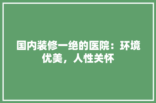 国内装修一绝的医院：环境优美，人性关怀 现代风格装饰