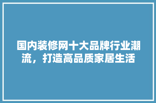 国内装修网十大品牌行业潮流，打造高品质家居生活 现代风格装饰