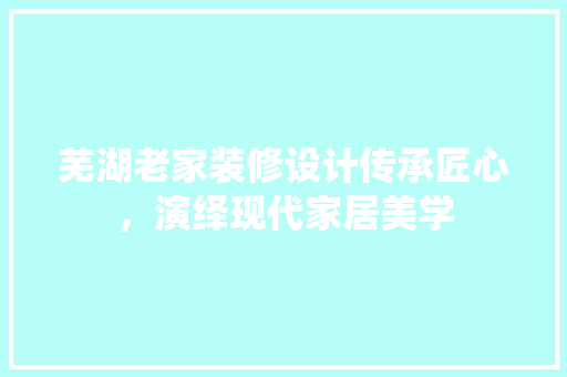 芜湖老家装修设计传承匠心，演绎现代家居美学