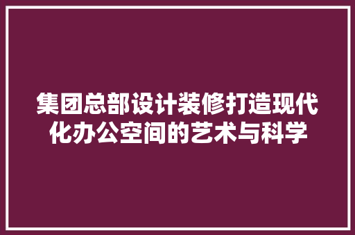 集团总部设计装修打造现代化办公空间的艺术与科学
