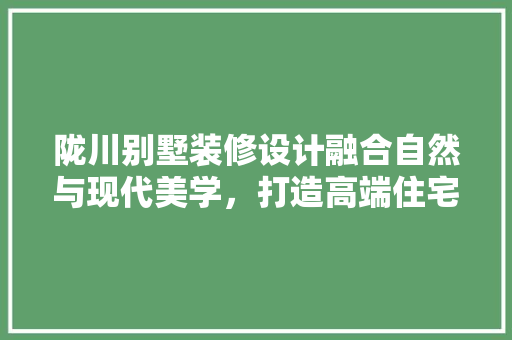 陇川别墅装修设计融合自然与现代美学，打造高端住宅典范