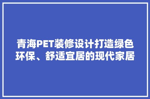 青海PET装修设计打造绿色环保、舒适宜居的现代家居空间