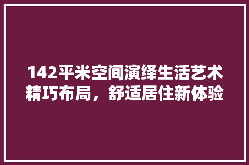 142平米空间演绎生活艺术精巧布局，舒适居住新体验