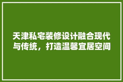 天津私宅装修设计融合现代与传统，打造温馨宜居空间