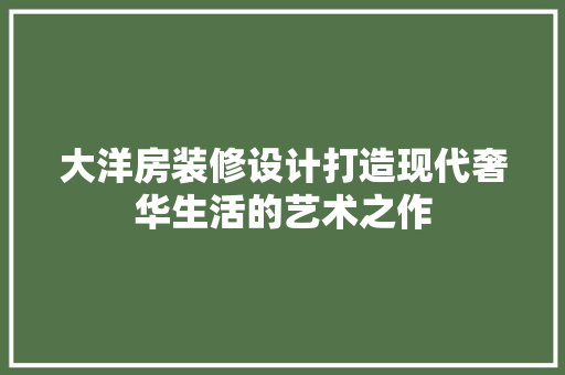 大洋房装修设计打造现代奢华生活的艺术之作