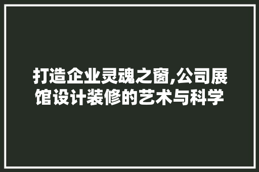 打造企业灵魂之窗,公司展馆设计装修的艺术与科学