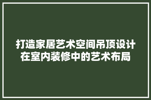 打造家居艺术空间吊顶设计在室内装修中的艺术布局 软装设计