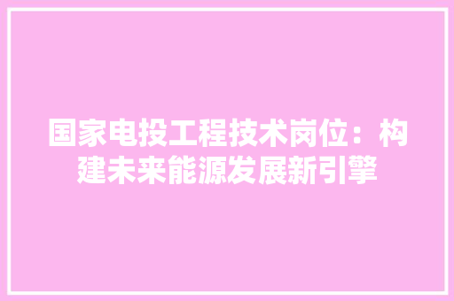 国家电投工程技术岗位：构建未来能源发展新引擎 现代风格装饰