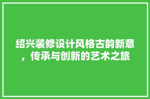 绍兴装修设计风格古韵新意，传承与创新的艺术之旅