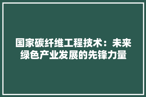 国家碳纤维工程技术：未来绿色产业发展的先锋力量 现代风格装饰