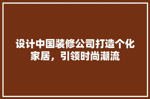 设计中国装修公司打造个化家居，引领时尚潮流