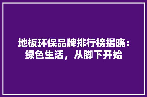 地板环保品牌排行榜揭晓：绿色生活，从脚下开始 现代风格装饰