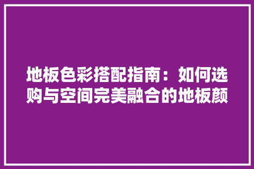 地板色彩搭配指南：如何选购与空间完美融合的地板颜色 现代风格装饰
