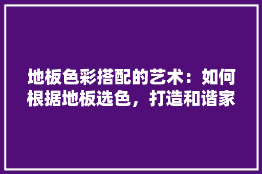 地板色彩搭配的艺术：如何根据地板选色，打造和谐家居空间 现代风格装饰