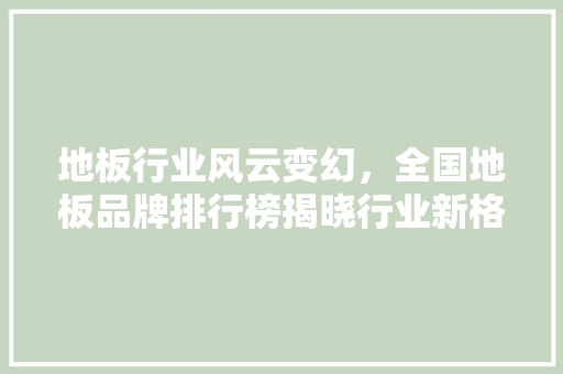 地板行业风云变幻，全国地板品牌排行榜揭晓行业新格局 现代风格装饰