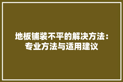 地板铺装不平的解决方法：专业方法与适用建议 现代风格装饰