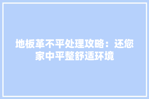 地板革不平处理攻略：还您家中平整舒适环境 现代风格装饰