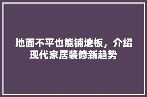 地面不平也能铺地板，介绍现代家居装修新趋势 现代风格装饰