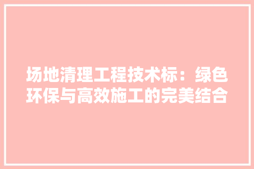 场地清理工程技术标：绿色环保与高效施工的完美结合 现代风格装饰