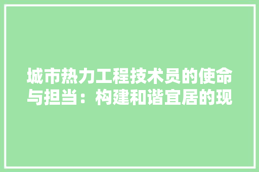 城市热力工程技术员的使命与担当：构建和谐宜居的现代城市