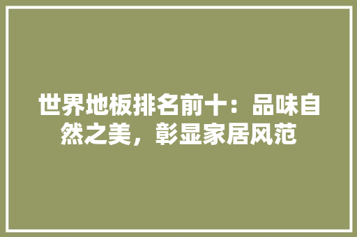 世界地板排名前十：品味自然之美，彰显家居风范 家居装修