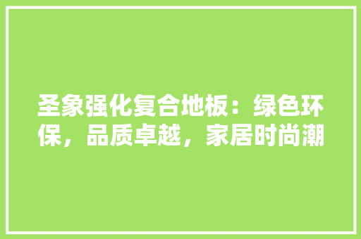 圣象强化复合地板：绿色环保，品质卓越，家居时尚潮流
