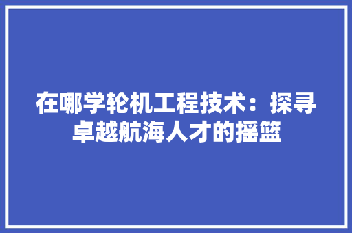 在哪学轮机工程技术：探寻卓越航海人才的摇篮 现代风格装饰