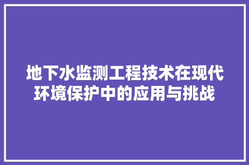 地下水监测工程技术在现代环境保护中的应用与挑战 现代风格装饰