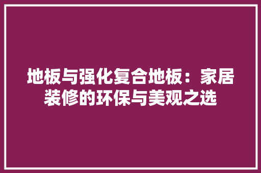 地板与强化复合地板：家居装修的环保与美观之选 现代风格装饰