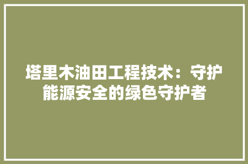 塔里木油田工程技术：守护能源安全的绿色守护者 现代风格装饰
