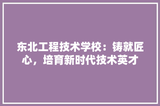 东北工程技术学校：铸就匠心，培育新时代技术英才 家居装修