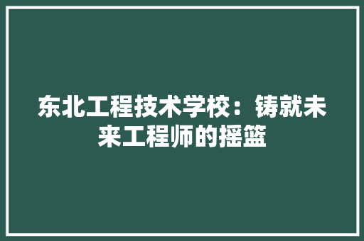 东北工程技术学校：铸就未来工程师的摇篮 家居装修