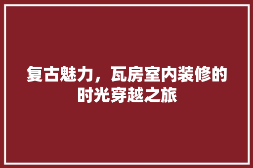 复古魅力，瓦房室内装修的时光穿越之旅 现代风格装饰