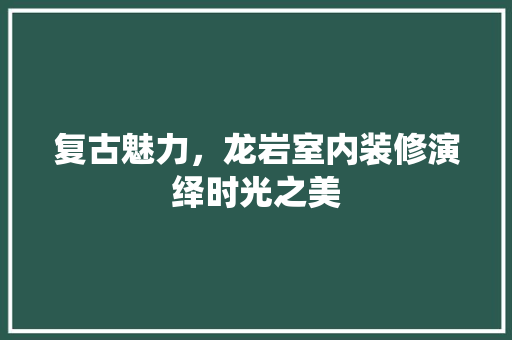 复古魅力，龙岩室内装修演绎时光之美 现代风格装饰