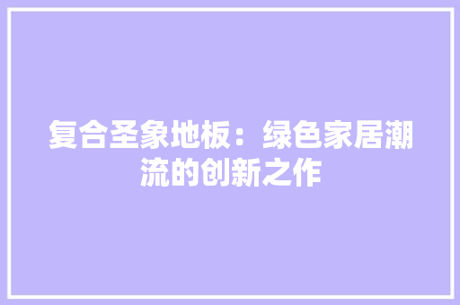 复合圣象地板：绿色家居潮流的创新之作 现代风格装饰