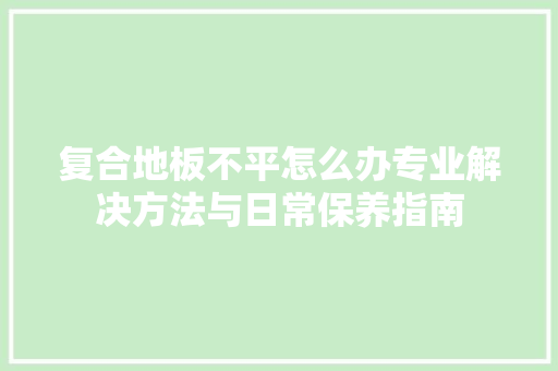 复合地板不平怎么办专业解决方法与日常保养指南 现代风格装饰