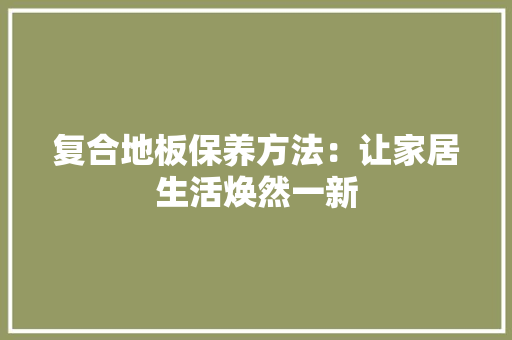 复合地板保养方法：让家居生活焕然一新 现代风格装饰