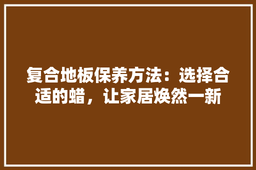 复合地板保养方法：选择合适的蜡，让家居焕然一新 现代风格装饰