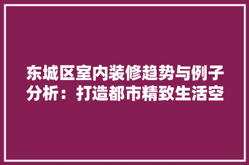 东城区室内装修趋势与例子分析：打造都市精致生活空间 家居装修