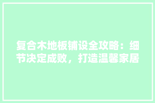 复合木地板铺设全攻略：细节决定成败，打造温馨家居环境 现代风格装饰