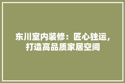 东川室内装修：匠心独运，打造高品质家居空间 家居装修