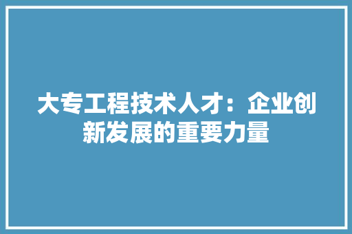 大专工程技术人才：企业创新发展的重要力量 现代风格装饰