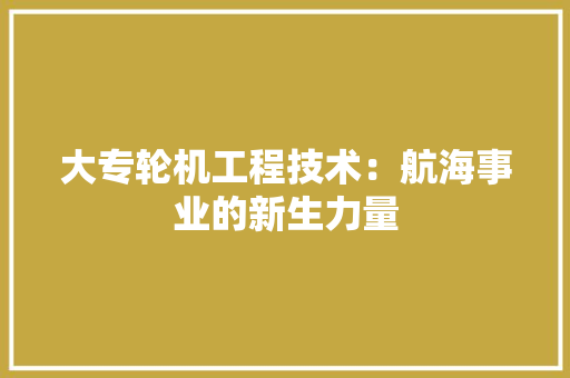大专轮机工程技术：航海事业的新生力量 现代风格装饰