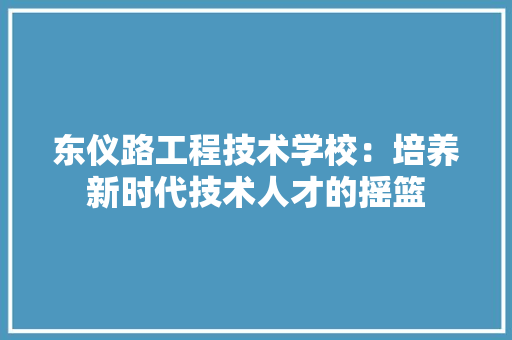 东仪路工程技术学校：培养新时代技术人才的摇篮 家居装修