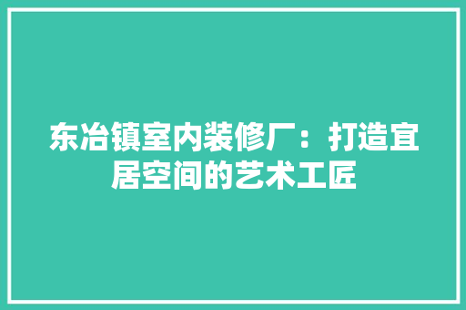 东冶镇室内装修厂：打造宜居空间的艺术工匠 家居装修