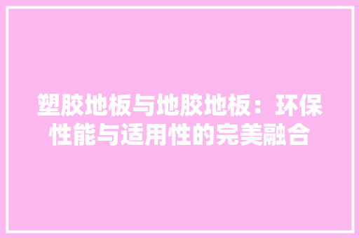 塑胶地板与地胶地板：环保性能与适用性的完美融合 现代风格装饰