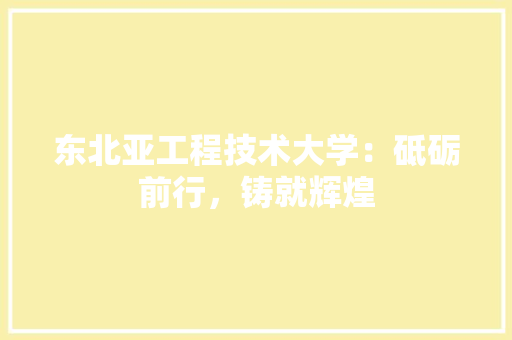 东北亚工程技术大学：砥砺前行，铸就辉煌 家居装修