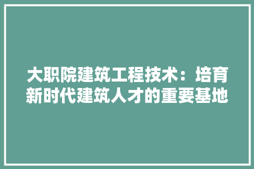 大职院建筑工程技术：培育新时代建筑人才的重要基地 现代风格装饰